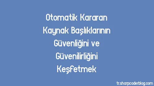 Otomatik Kararan Kaynak Başlıklarının Güvenliğini ve Güvenilirliğini Keşfetmek - Thumbnail