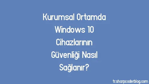 Kurumsal Ortamda Windows 10 Cihazlarının Güvenliği Nasıl Sağlanır? - Thumbnail