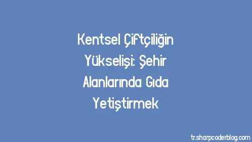 Kentsel Çiftçiliğin Yükselişi: Şehir Alanlarında Gıda Yetiştirmek - Thumbnail